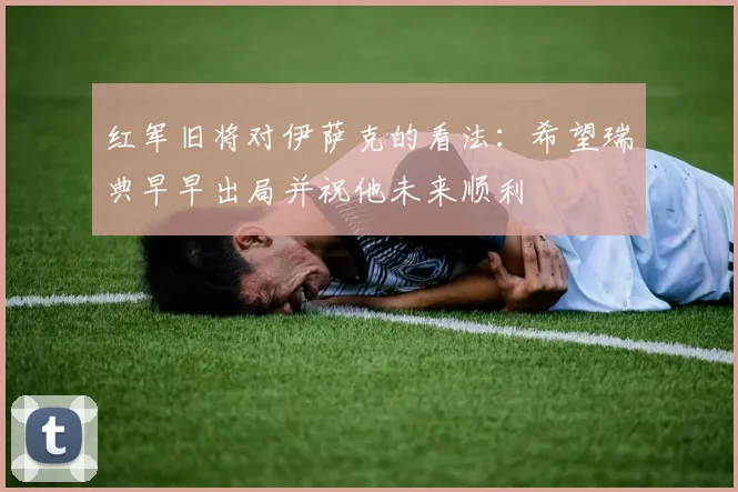 红军旧将对伊萨克的看法：希望瑞典早早出局并祝他未来顺利