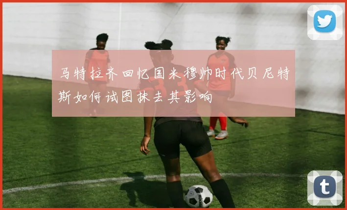 马特拉齐回忆国米穆帅时代贝尼特斯如何试图抹去其影响