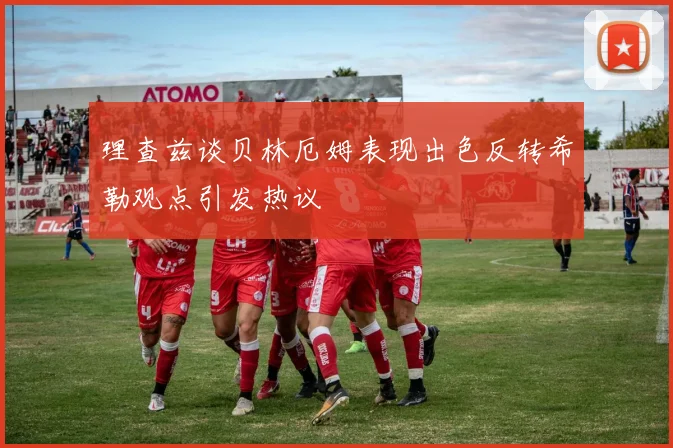 理查兹谈贝林厄姆表现出色反转希勒观点引发热议