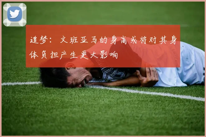 追梦：文班亚马的身高或将对其身体负担产生更大影响