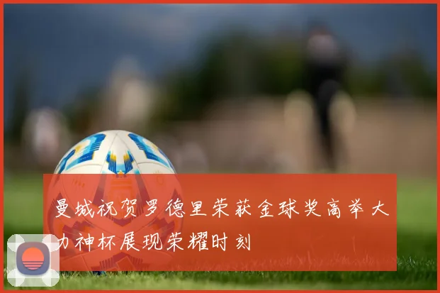 曼城祝贺罗德里荣获金球奖高举大力神杯展现荣耀时刻