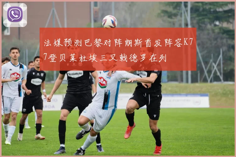 法媒预测巴黎对阵朗斯首发阵容K77登贝莱杜埃三叉戟德罗在列