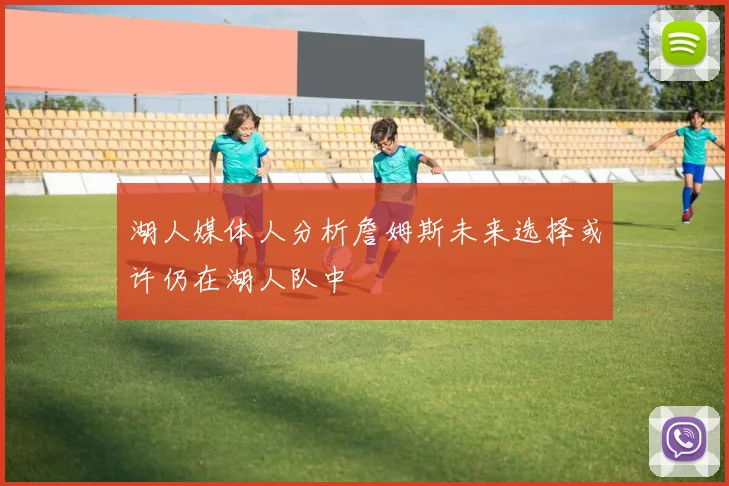 湖人媒体人分析詹姆斯未来选择或许仍在湖人队中