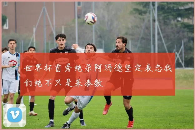 世界杯首秀绝杀阿玛德坚定表态我们绝不只是来凑数