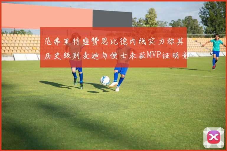 范弗里特盛赞恩比德内线实力称其历史级别麦迪与便士未获MVP证明竞争激烈