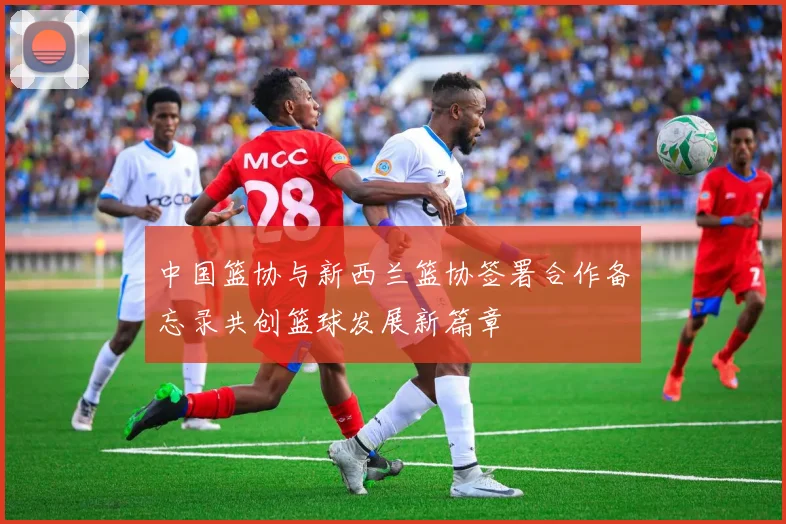 中国篮协与新西兰篮协签署合作备忘录共创篮球发展新篇章