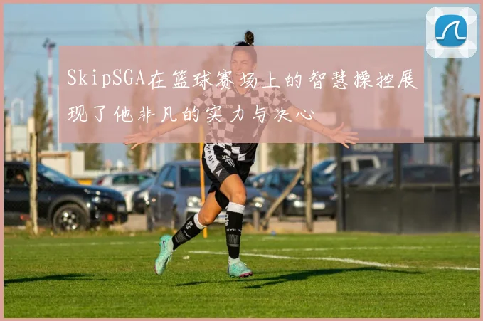 SkipSGA在篮球赛场上的智慧操控展现了他非凡的实力与决心