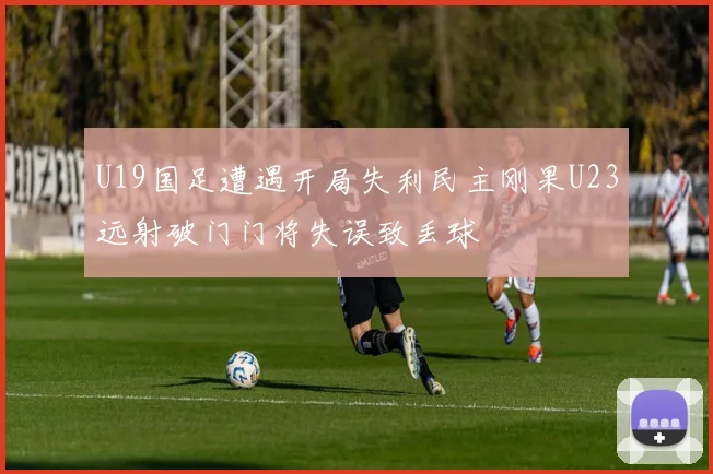 U19国足遭遇开局失利民主刚果U23远射破门门将失误致丢球