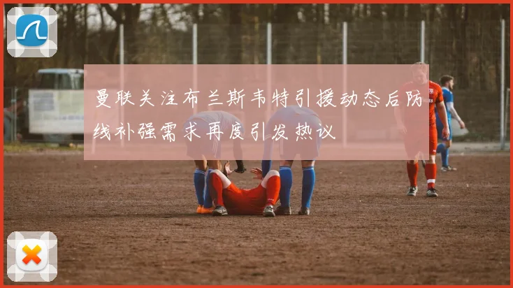 曼联关注布兰斯韦特引援动态后防线补强需求再度引发热议