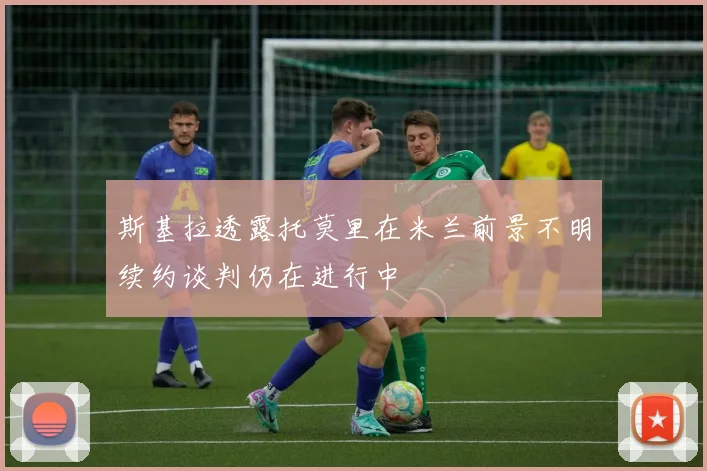 斯基拉透露托莫里在米兰前景不明续约谈判仍在进行中