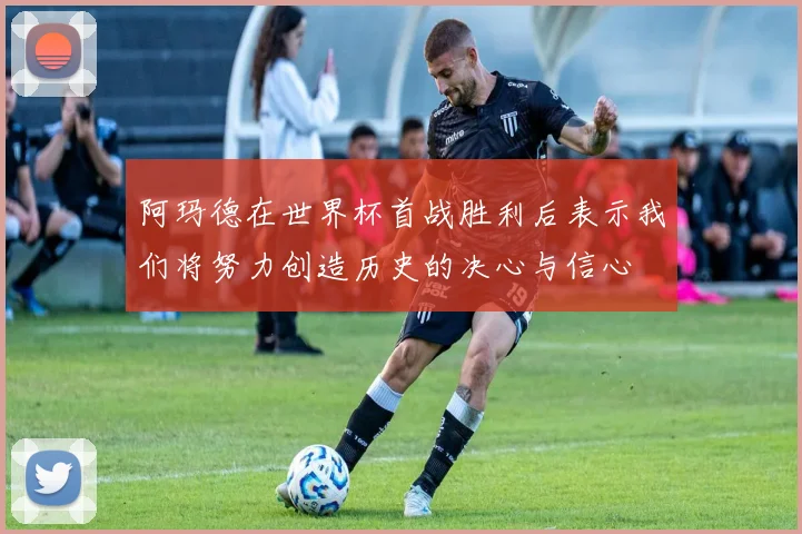 阿玛德在世界杯首战胜利后表示我们将努力创造历史的决心与信心