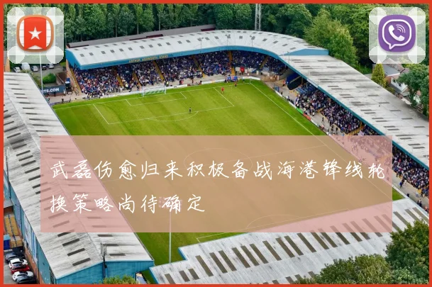武磊伤愈归来积极备战海港锋线轮换策略尚待确定