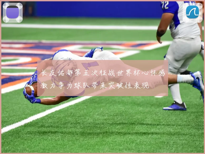 长友佑都第五次征战世界杯心怀感激力争为球队带来突破性表现