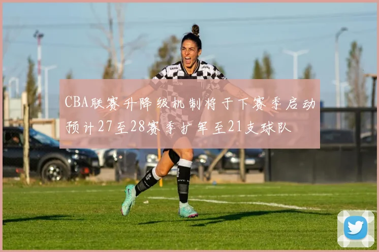 CBA联赛升降级机制将于下赛季启动预计27至28赛季扩军至21支球队