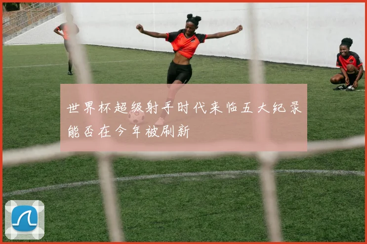 世界杯超级射手时代来临五大纪录能否在今年被刷新
