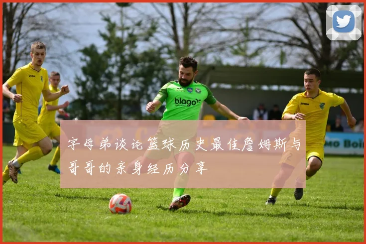 字母弟谈论篮球历史最佳詹姆斯与哥哥的亲身经历分享