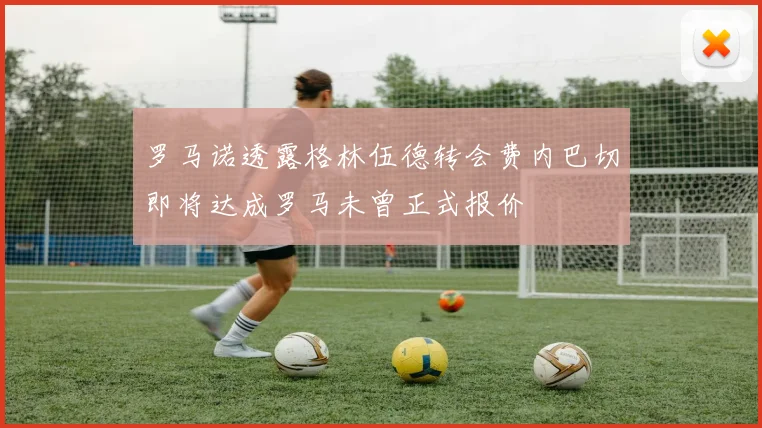 罗马诺透露格林伍德转会费内巴切即将达成罗马未曾正式报价
